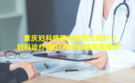 重庆妇科病哪家医院比较好-[妇科诊疗]重庆市妇科医院哪家好